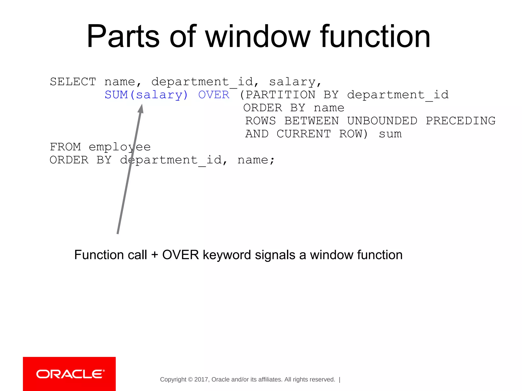 Copyright © 2017, Oracle and/or its affiliates. All rights reserved. |
Parts of window function
SELECT name, department_id, salary,
SUM(salary) OVER (PARTITION BY department_id
ORDER BY name
ROWS BETWEEN UNBOUNDED PRECEDING
AND CURRENT ROW) sum
FROM employee
ORDER BY department_id, name;
Function call + OVER keyword signals a window function
 