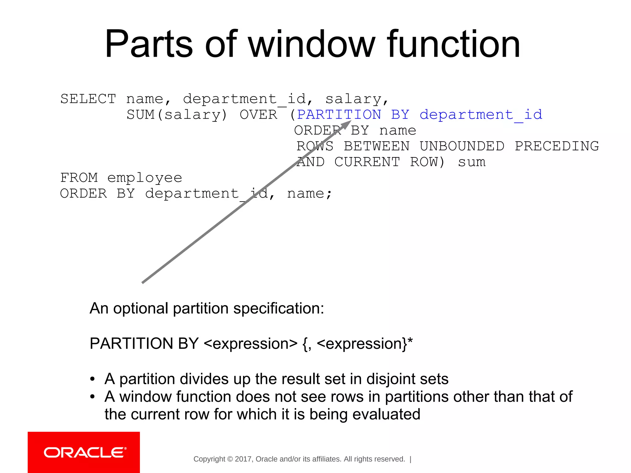 Copyright © 2017, Oracle and/or its affiliates. All rights reserved. |
Parts of window function
SELECT name, department_id, salary,
SUM(salary) OVER (PARTITION BY department_id
ORDER BY name
ROWS BETWEEN UNBOUNDED PRECEDING
AND CURRENT ROW) sum
FROM employee
ORDER BY department_id, name;
An optional partition specification:
PARTITION BY <expression> {, <expression}*
● A partition divides up the result set in disjoint sets
● A window function does not see rows in partitions other than that of
the current row for which it is being evaluated
 