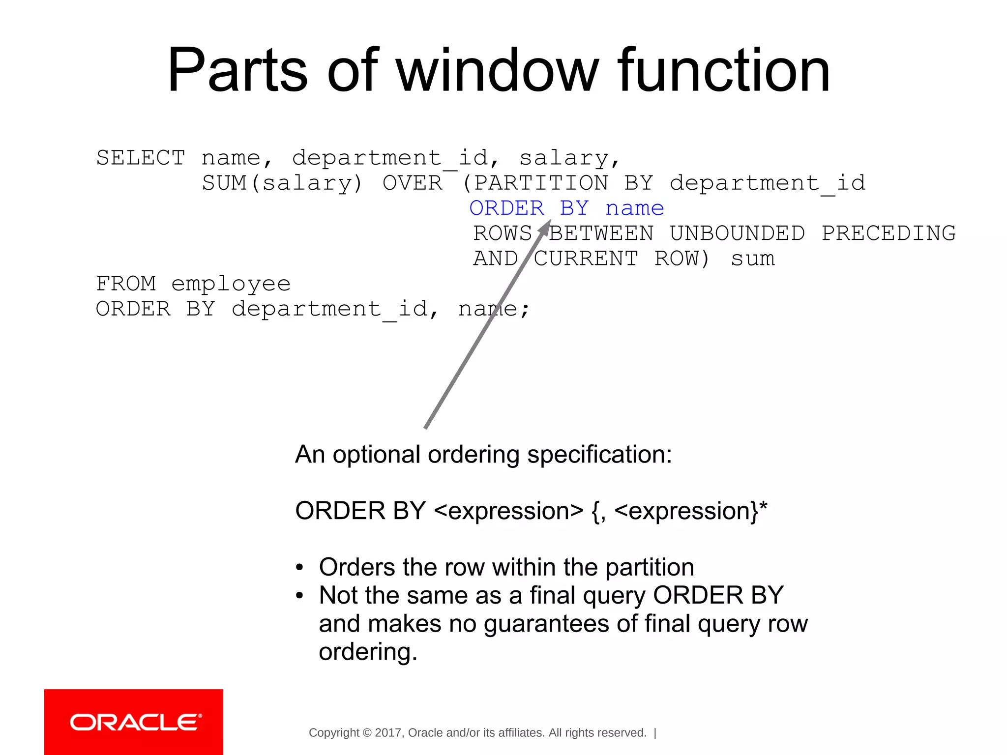 Copyright © 2017, Oracle and/or its affiliates. All rights reserved. |
Parts of window function
SELECT name, department_id, salary,
SUM(salary) OVER (PARTITION BY department_id
ORDER BY name
ROWS BETWEEN UNBOUNDED PRECEDING
AND CURRENT ROW) sum
FROM employee
ORDER BY department_id, name;
An optional ordering specification:
ORDER BY <expression> {, <expression}*
● Orders the row within the partition
● Not the same as a final query ORDER BY
and makes no guarantees of final query row
ordering.
 