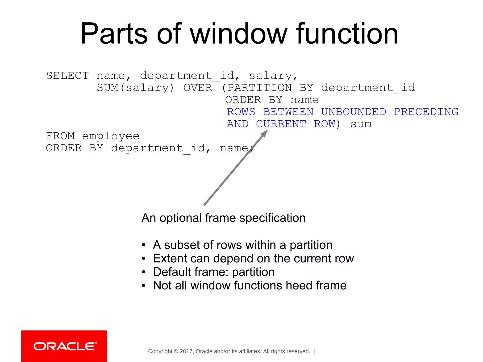 Copyright © 2017, Oracle and/or its affiliates. All rights reserved. |
Parts of window function
SELECT name, department_id, salary,
SUM(salary) OVER (PARTITION BY department_id
ORDER BY name
ROWS BETWEEN UNBOUNDED PRECEDING
AND CURRENT ROW) sum
FROM employee
ORDER BY department_id, name;
An optional frame specification
● A subset of rows within a partition
● Extent can depend on the current row
● Default frame: partition
● Not all window functions heed frame
 
