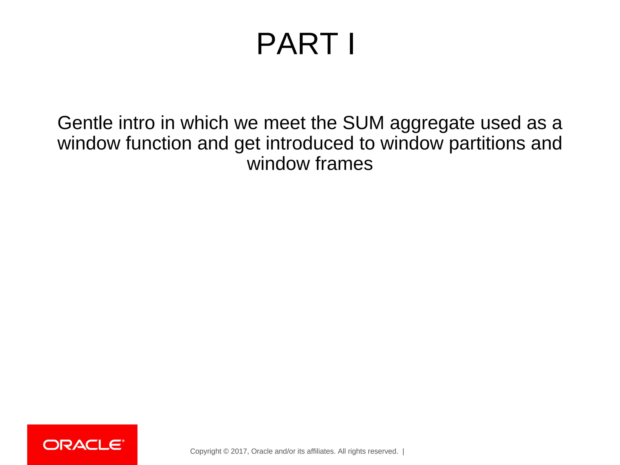 Copyright © 2017, Oracle and/or its affiliates. All rights reserved. |
PART I
Gentle intro in which we meet the SUM aggregate used as a
window function and get introduced to window partitions and
window frames
 