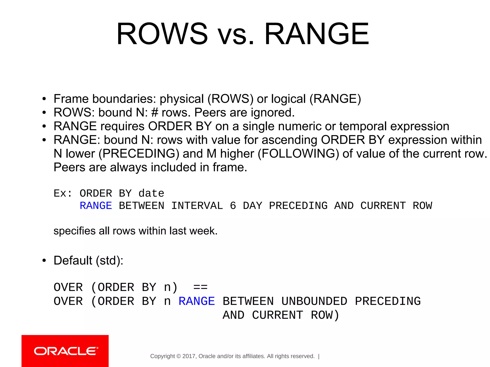 Copyright © 2017, Oracle and/or its affiliates. All rights reserved. |
ROWS vs. RANGE
● Frame boundaries: physical (ROWS) or logical (RANGE)
● ROWS: bound N: # rows. Peers are ignored.
● RANGE requires ORDER BY on a single numeric or temporal expression
● RANGE: bound N: rows with value for ascending ORDER BY expression within
N lower (PRECEDING) and M higher (FOLLOWING) of value of the current row.
Peers are always included in frame.
Ex: ORDER BY date
RANGE BETWEEN INTERVAL 6 DAY PRECEDING AND CURRENT ROW
specifies all rows within last week.
● Default (std):
OVER (ORDER BY n) ==
OVER (ORDER BY n RANGE BETWEEN UNBOUNDED PRECEDING
AND CURRENT ROW)
 
