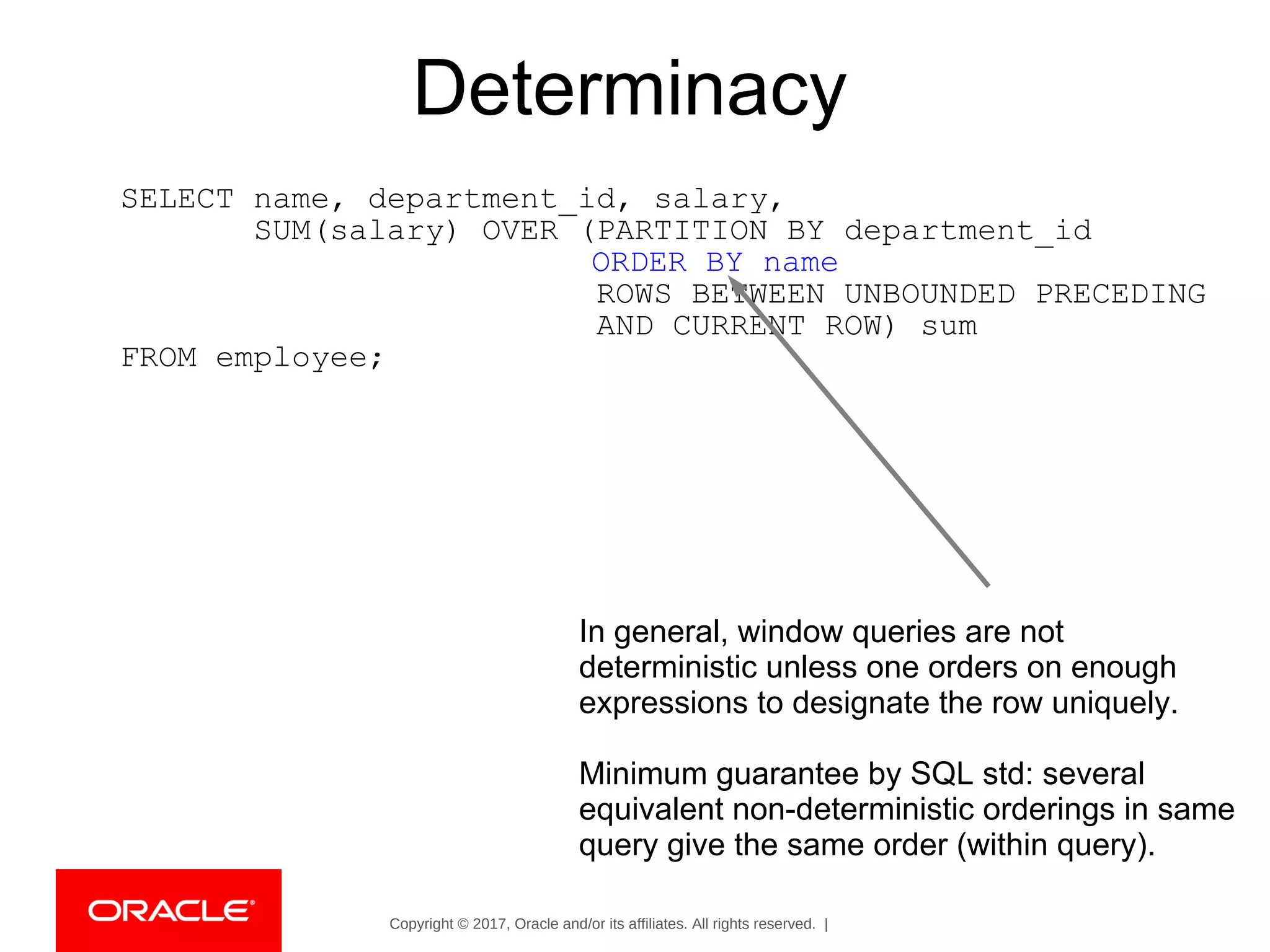 Copyright © 2017, Oracle and/or its affiliates. All rights reserved. |
Determinacy
SELECT name, department_id, salary,
SUM(salary) OVER (PARTITION BY department_id
ORDER BY name
ROWS BETWEEN UNBOUNDED PRECEDING
AND CURRENT ROW) sum
FROM employee;
In general, window queries are not
deterministic unless one orders on enough
expressions to designate the row uniquely.
Minimum guarantee by SQL std: several
equivalent non-deterministic orderings in same
query give the same order (within query).
 