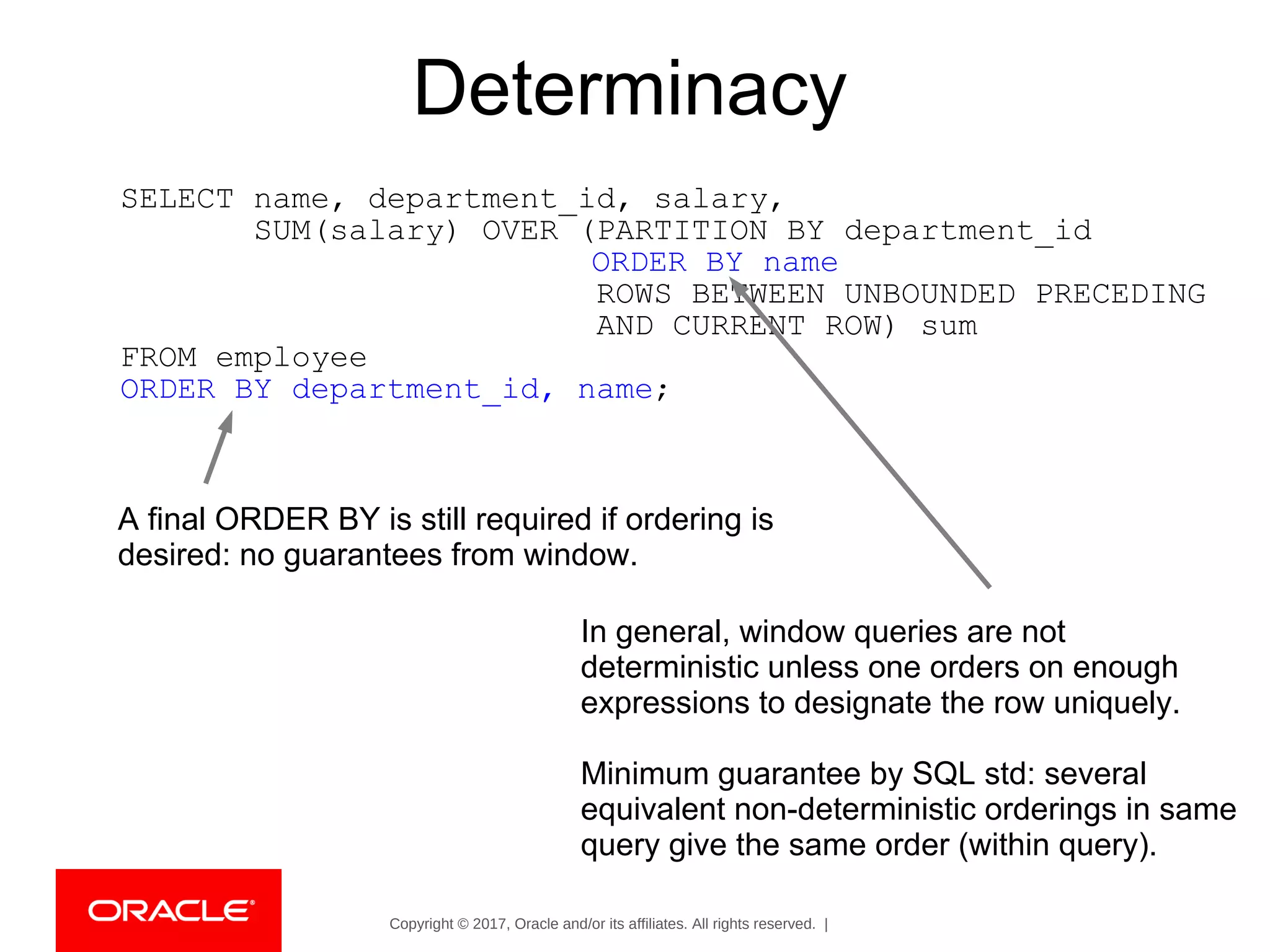 Copyright © 2017, Oracle and/or its affiliates. All rights reserved. |
Determinacy
SELECT name, department_id, salary,
SUM(salary) OVER (PARTITION BY department_id
ORDER BY name
ROWS BETWEEN UNBOUNDED PRECEDING
AND CURRENT ROW) sum
FROM employee
ORDER BY department_id, name;
In general, window queries are not
deterministic unless one orders on enough
expressions to designate the row uniquely.
Minimum guarantee by SQL std: several
equivalent non-deterministic orderings in same
query give the same order (within query).
A final ORDER BY is still required if ordering is
desired: no guarantees from window.
 