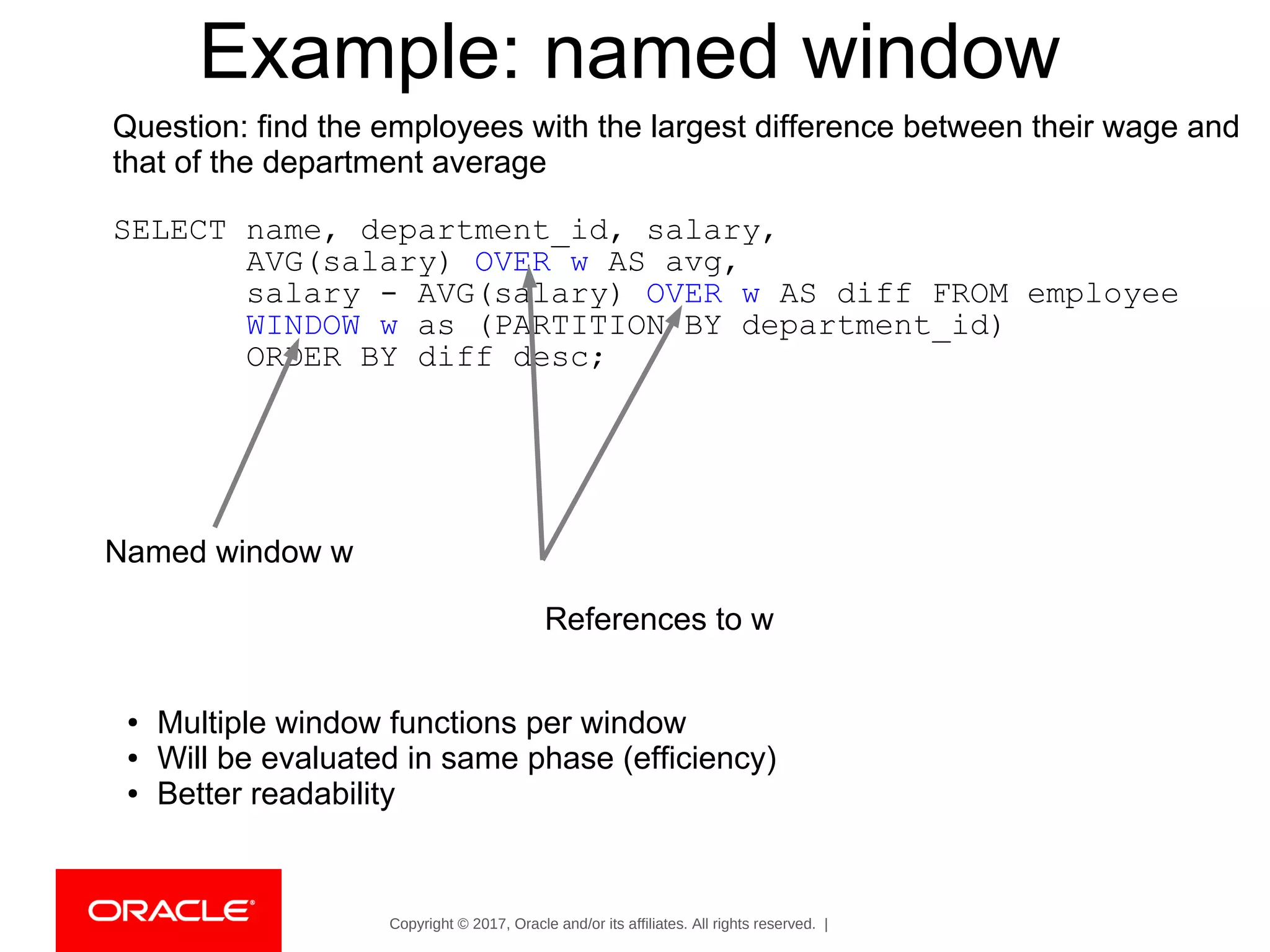 Copyright © 2017, Oracle and/or its affiliates. All rights reserved. |
Example: named window
Question: find the employees with the largest difference between their wage and
that of the department average
SELECT name, department_id, salary,
AVG(salary) OVER w AS avg,
salary - AVG(salary) OVER w AS diff FROM employee
WINDOW w as (PARTITION BY department_id)
ORDER BY diff desc;
Named window w
References to w
● Multiple window functions per window
● Will be evaluated in same phase (efficiency)
● Better readability
 