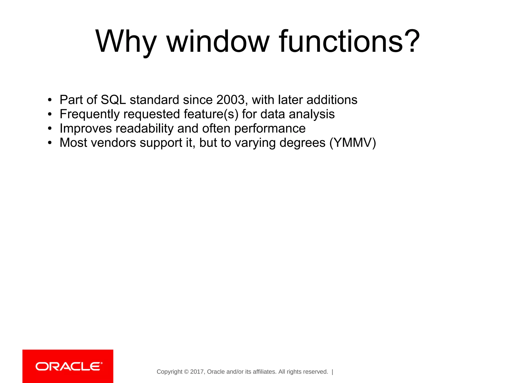 Copyright © 2017, Oracle and/or its affiliates. All rights reserved. |
Why window functions?
● Part of SQL standard since 2003, with later additions
● Frequently requested feature(s) for data analysis
● Improves readability and often performance
● Most vendors support it, but to varying degrees (YMMV)
 
