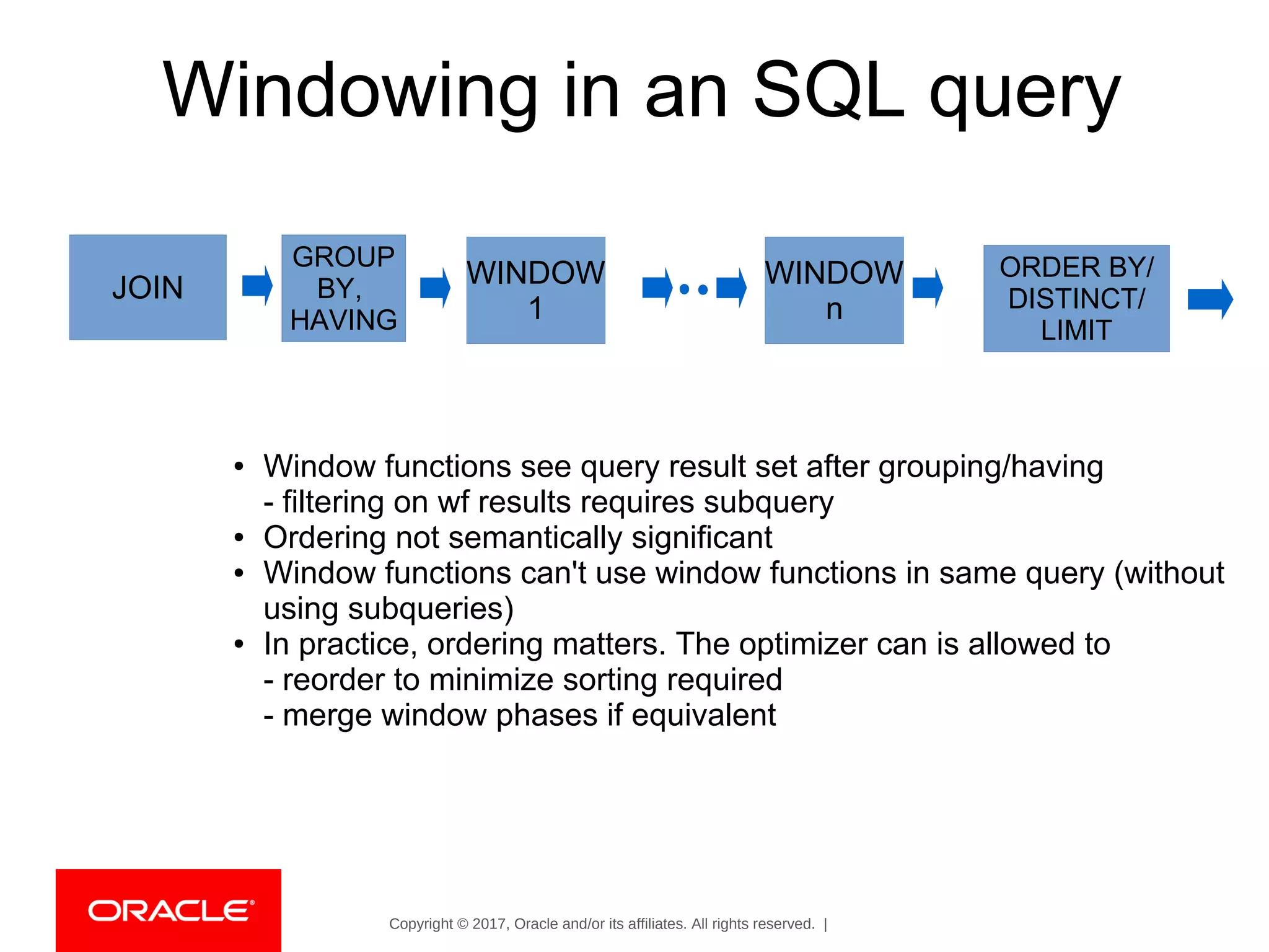 Copyright © 2017, Oracle and/or its affiliates. All rights reserved. |
Windowing in an SQL query
JOIN
GROUP
BY,
HAVING
WINDOW
1
WINDOW
n
ORDER BY/
DISTINCT/
LIMIT
● Window functions see query result set after grouping/having
- filtering on wf results requires subquery
● Ordering not semantically significant
● Window functions can't use window functions in same query (without
using subqueries)
● In practice, ordering matters. The optimizer can is allowed to
- reorder to minimize sorting required
- merge window phases if equivalent
 