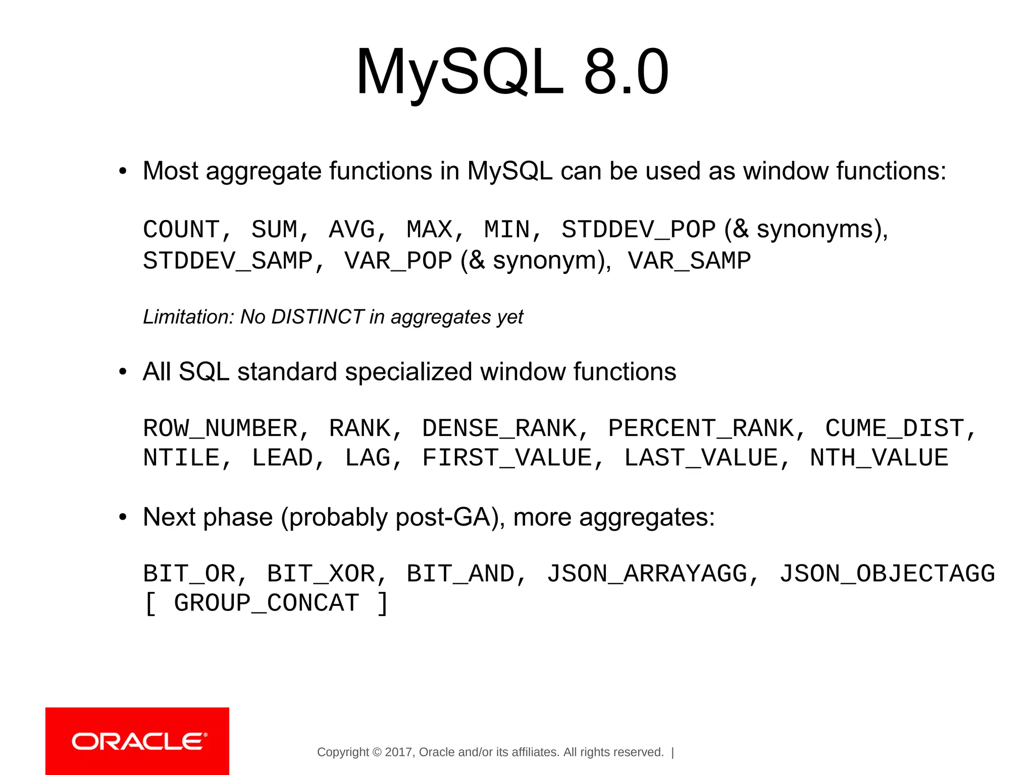 Copyright © 2017, Oracle and/or its affiliates. All rights reserved. |
MySQL 8.0
● Most aggregate functions in MySQL can be used as window functions:
COUNT, SUM, AVG, MAX, MIN, STDDEV_POP (& synonyms),
STDDEV_SAMP, VAR_POP (& synonym), VAR_SAMP
Limitation: No DISTINCT in aggregates yet
● All SQL standard specialized window functions
ROW_NUMBER, RANK, DENSE_RANK, PERCENT_RANK, CUME_DIST,
NTILE, LEAD, LAG, FIRST_VALUE, LAST_VALUE, NTH_VALUE
● Next phase (probably post-GA), more aggregates:
BIT_OR, BIT_XOR, BIT_AND, JSON_ARRAYAGG, JSON_OBJECTAGG
[ GROUP_CONCAT ]
 