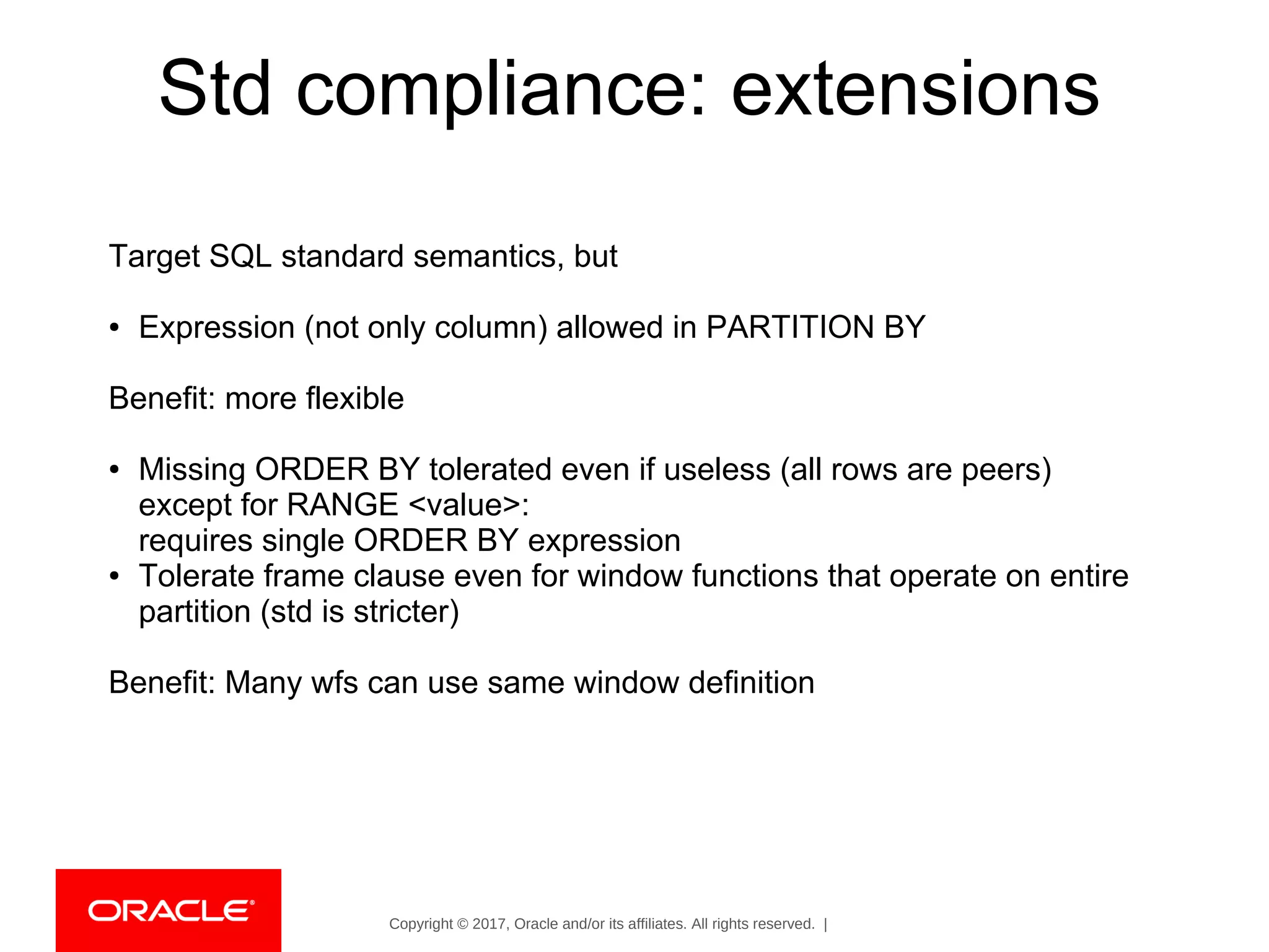 Copyright © 2017, Oracle and/or its affiliates. All rights reserved. |
Std compliance: extensions
Target SQL standard semantics, but
● Expression (not only column) allowed in PARTITION BY
Benefit: more flexible
● Missing ORDER BY tolerated even if useless (all rows are peers)
except for RANGE <value>:
requires single ORDER BY expression
● Tolerate frame clause even for window functions that operate on entire
partition (std is stricter)
Benefit: Many wfs can use same window definition
 