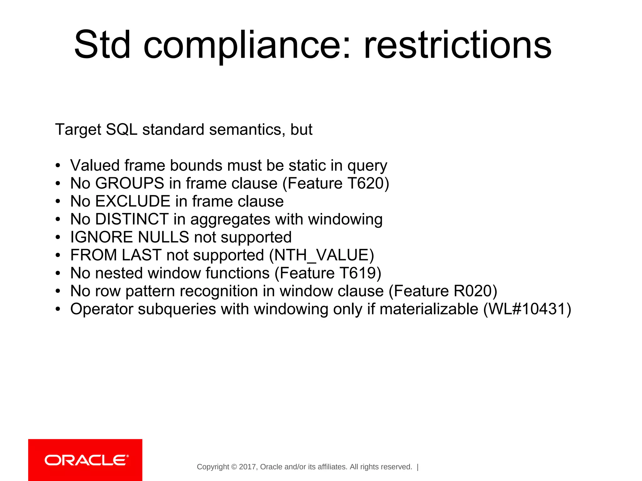 Copyright © 2017, Oracle and/or its affiliates. All rights reserved. |
Std compliance: restrictions
Target SQL standard semantics, but
● Valued frame bounds must be static in query
● No GROUPS in frame clause (Feature T620)
● No EXCLUDE in frame clause
● No DISTINCT in aggregates with windowing
● IGNORE NULLS not supported
● FROM LAST not supported (NTH_VALUE)
● No nested window functions (Feature T619)
● No row pattern recognition in window clause (Feature R020)
● Operator subqueries with windowing only if materializable (WL#10431)
 