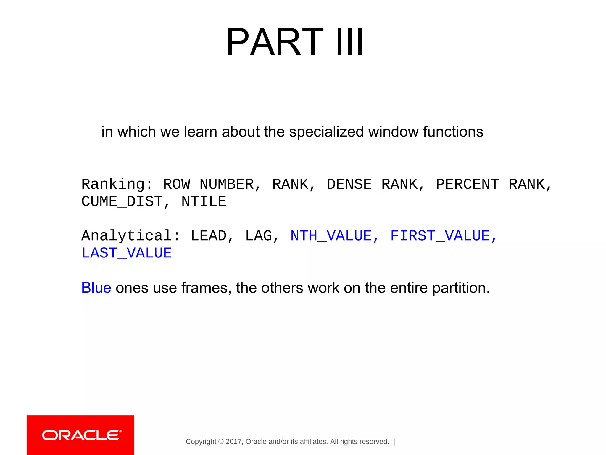 Copyright © 2017, Oracle and/or its affiliates. All rights reserved. |
PART III
in which we learn about the specialized window functions
Ranking: ROW_NUMBER, RANK, DENSE_RANK, PERCENT_RANK,
CUME_DIST, NTILE
Analytical: LEAD, LAG, NTH_VALUE, FIRST_VALUE,
LAST_VALUE
Blue ones use frames, the others work on the entire partition.
 