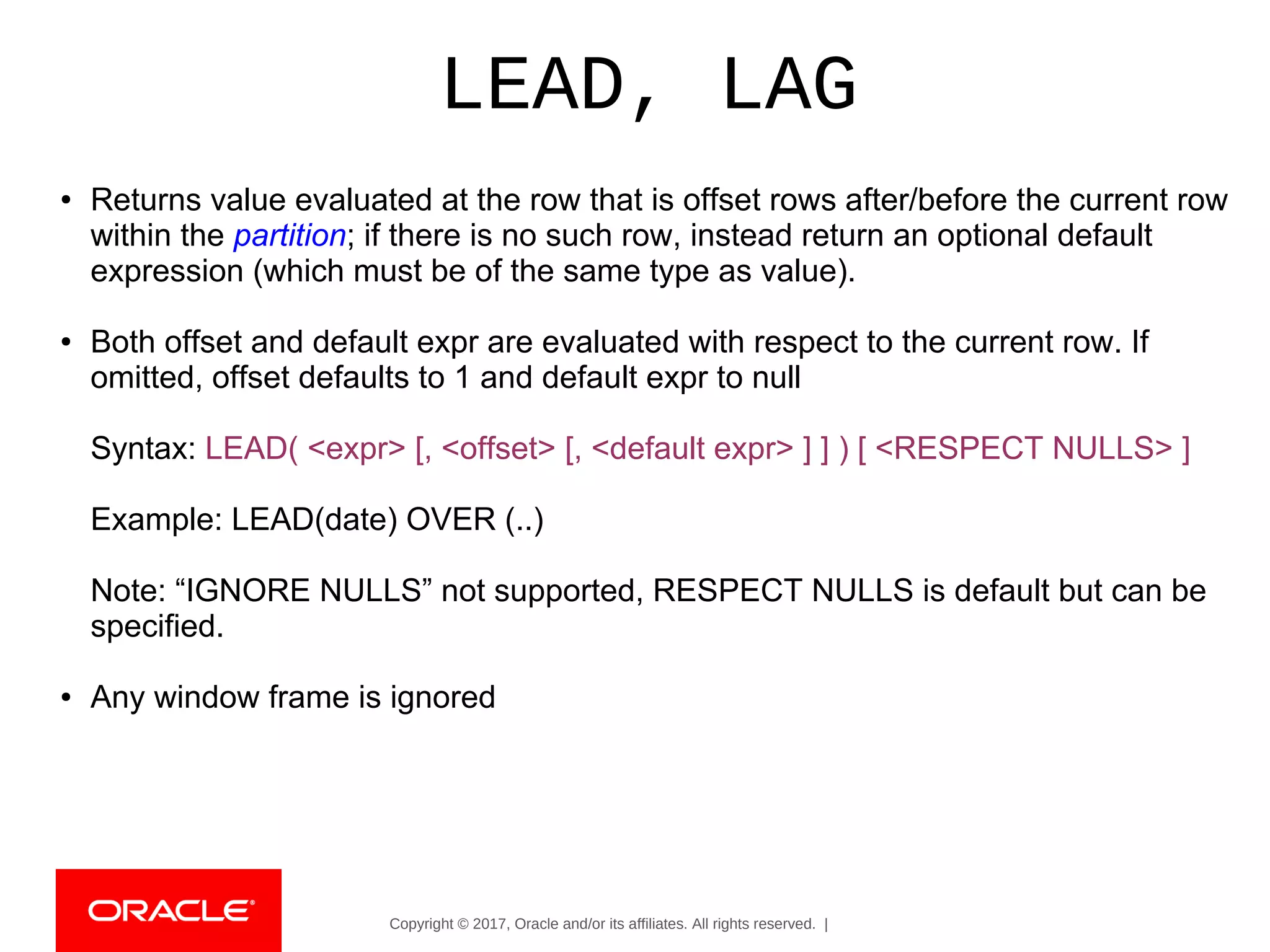 Copyright © 2017, Oracle and/or its affiliates. All rights reserved. |
LEAD, LAG
● Returns value evaluated at the row that is offset rows after/before the current row
within the partition; if there is no such row, instead return an optional default
expression (which must be of the same type as value).
● Both offset and default expr are evaluated with respect to the current row. If
omitted, offset defaults to 1 and default expr to null
Syntax: LEAD( <expr> [, <offset> [, <default expr> ] ] ) [ <RESPECT NULLS> ]
Example: LEAD(date) OVER (..)
Note: “IGNORE NULLS” not supported, RESPECT NULLS is default but can be
specified.
● Any window frame is ignored
 