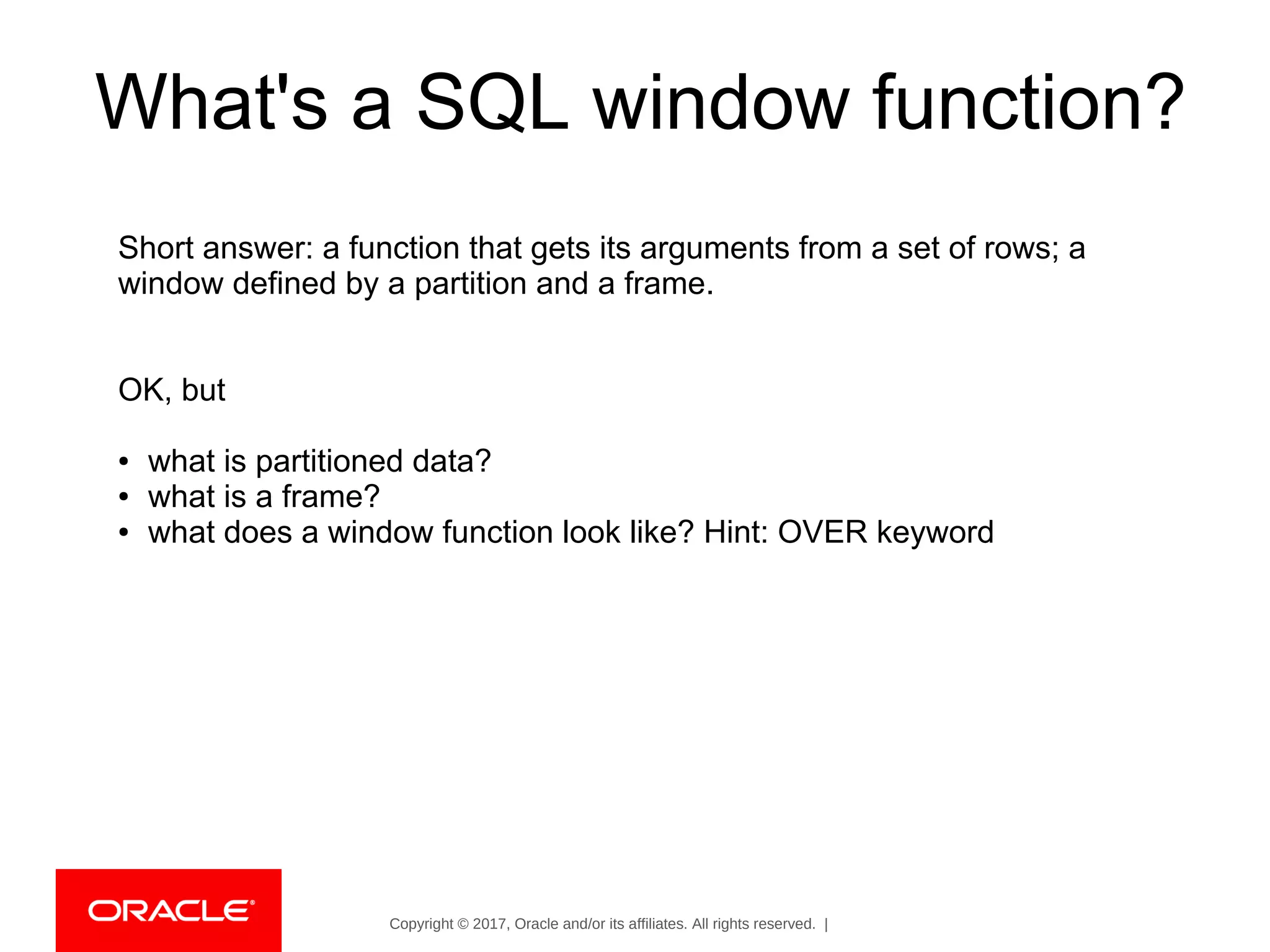 Copyright © 2017, Oracle and/or its affiliates. All rights reserved. |
What's a SQL window function?
Short answer: a function that gets its arguments from a set of rows; a
window defined by a partition and a frame.
OK, but
● what is partitioned data?
● what is a frame?
● what does a window function look like? Hint: OVER keyword
 