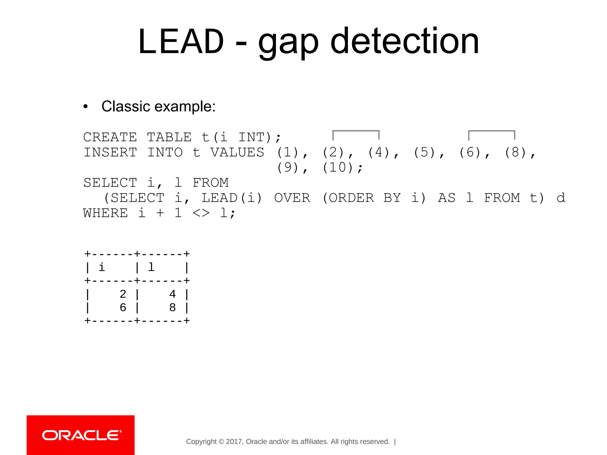 Copyright © 2017, Oracle and/or its affiliates. All rights reserved. |
LEAD - gap detection
● Classic example:
CREATE TABLE t(i INT);
INSERT INTO t VALUES (1), (2), (4), (5), (6), (8),
(9), (10);
SELECT i, l FROM
(SELECT i, LEAD(i) OVER (ORDER BY i) AS l FROM t) d
WHERE i + 1 <> l;
+------+------+
| i | l |
+------+------+
| 2 | 4 |
| 6 | 8 |
+------+------+
 