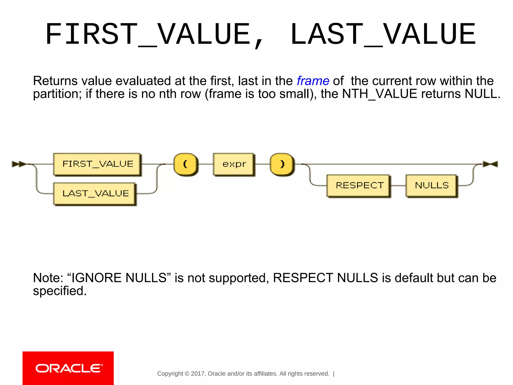Copyright © 2017, Oracle and/or its affiliates. All rights reserved. |
FIRST_VALUE, LAST_VALUE
Returns value evaluated at the first, last in the frame of the current row within the
partition; if there is no nth row (frame is too small), the NTH_VALUE returns NULL.
Note: “IGNORE NULLS” is not supported, RESPECT NULLS is default but can be
specified.
 
