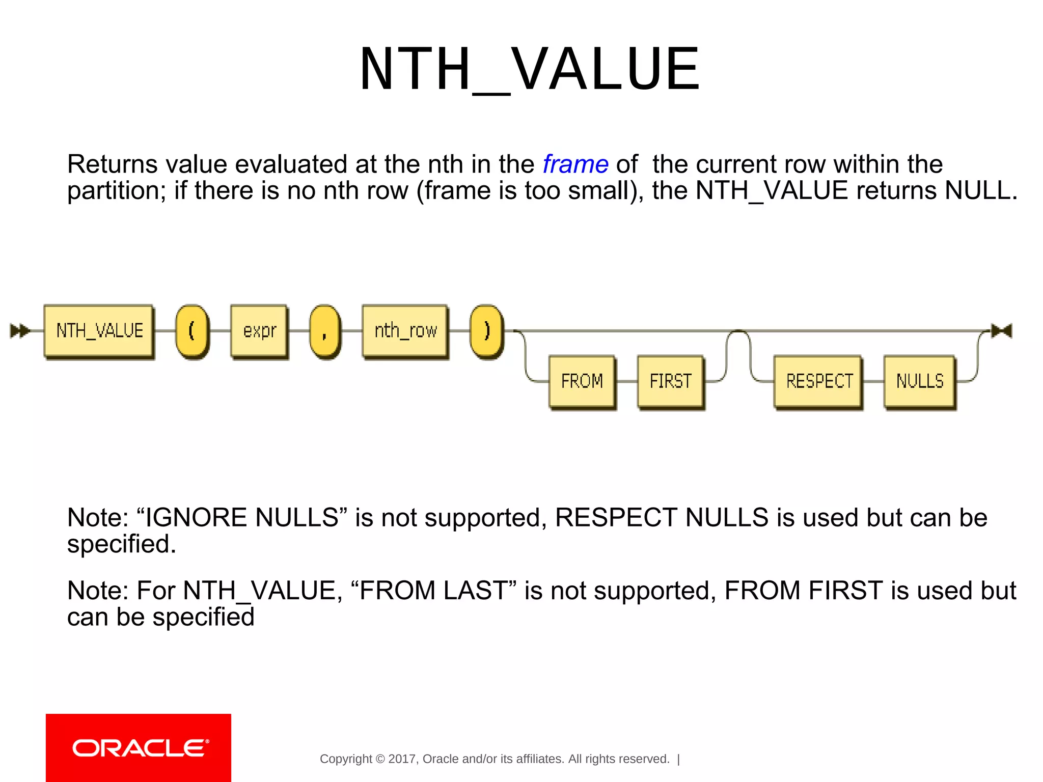Copyright © 2017, Oracle and/or its affiliates. All rights reserved. |
NTH_VALUE
Returns value evaluated at the nth in the frame of the current row within the
partition; if there is no nth row (frame is too small), the NTH_VALUE returns NULL.
Note: “IGNORE NULLS” is not supported, RESPECT NULLS is used but can be
specified.
Note: For NTH_VALUE, “FROM LAST” is not supported, FROM FIRST is used but
can be specified
 