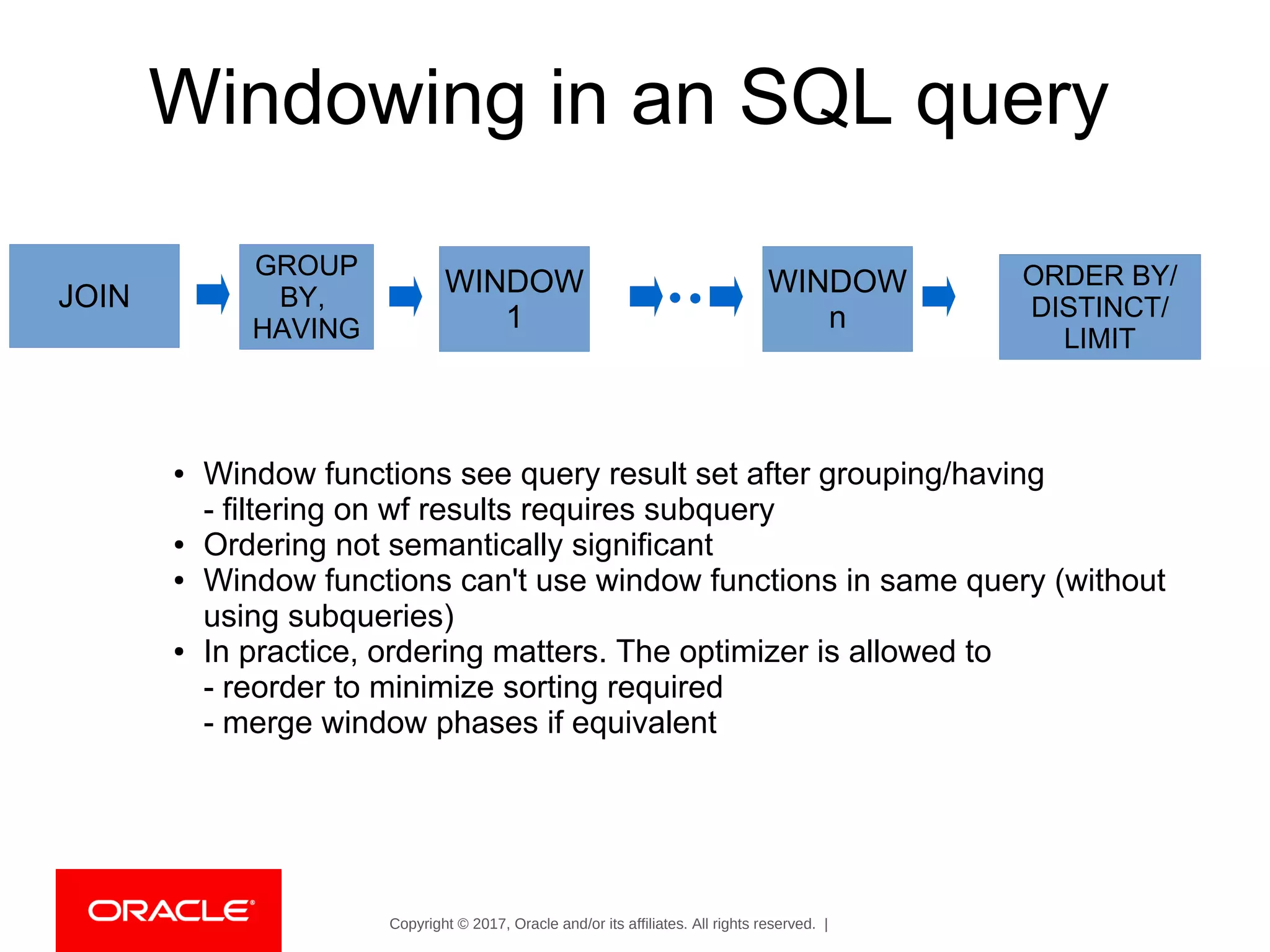 Copyright © 2017, Oracle and/or its affiliates. All rights reserved. |
Windowing in an SQL query
JOIN
GROUP
BY,
HAVING
WINDOW
1
WINDOW
n
ORDER BY/
DISTINCT/
LIMIT
● Window functions see query result set after grouping/having
- filtering on wf results requires subquery
● Ordering not semantically significant
● Window functions can't use window functions in same query (without
using subqueries)
● In practice, ordering matters. The optimizer is allowed to
- reorder to minimize sorting required
- merge window phases if equivalent
 