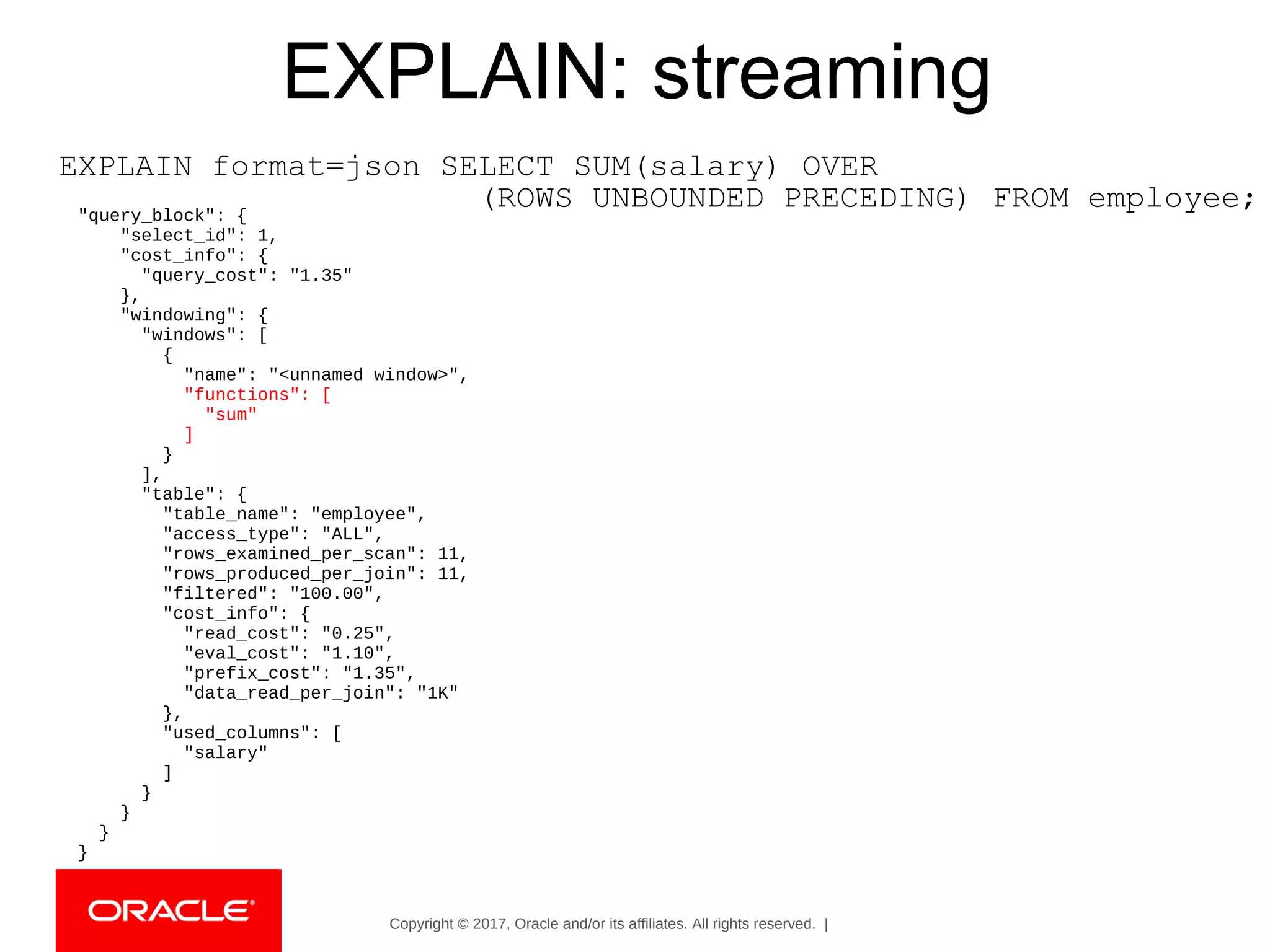 Copyright © 2017, Oracle and/or its affiliates. All rights reserved. |
EXPLAIN: streaming
EXPLAIN format=json SELECT SUM(salary) OVER
(ROWS UNBOUNDED PRECEDING) FROM employee;"query_block": {
"select_id": 1,
"cost_info": {
"query_cost": "1.35"
},
"windowing": {
"windows": [
{
"name": "<unnamed window>",
"functions": [
"sum"
]
}
],
"table": {
"table_name": "employee",
"access_type": "ALL",
"rows_examined_per_scan": 11,
"rows_produced_per_join": 11,
"filtered": "100.00",
"cost_info": {
"read_cost": "0.25",
"eval_cost": "1.10",
"prefix_cost": "1.35",
"data_read_per_join": "1K"
},
"used_columns": [
"salary"
]
}
}
}
}
 