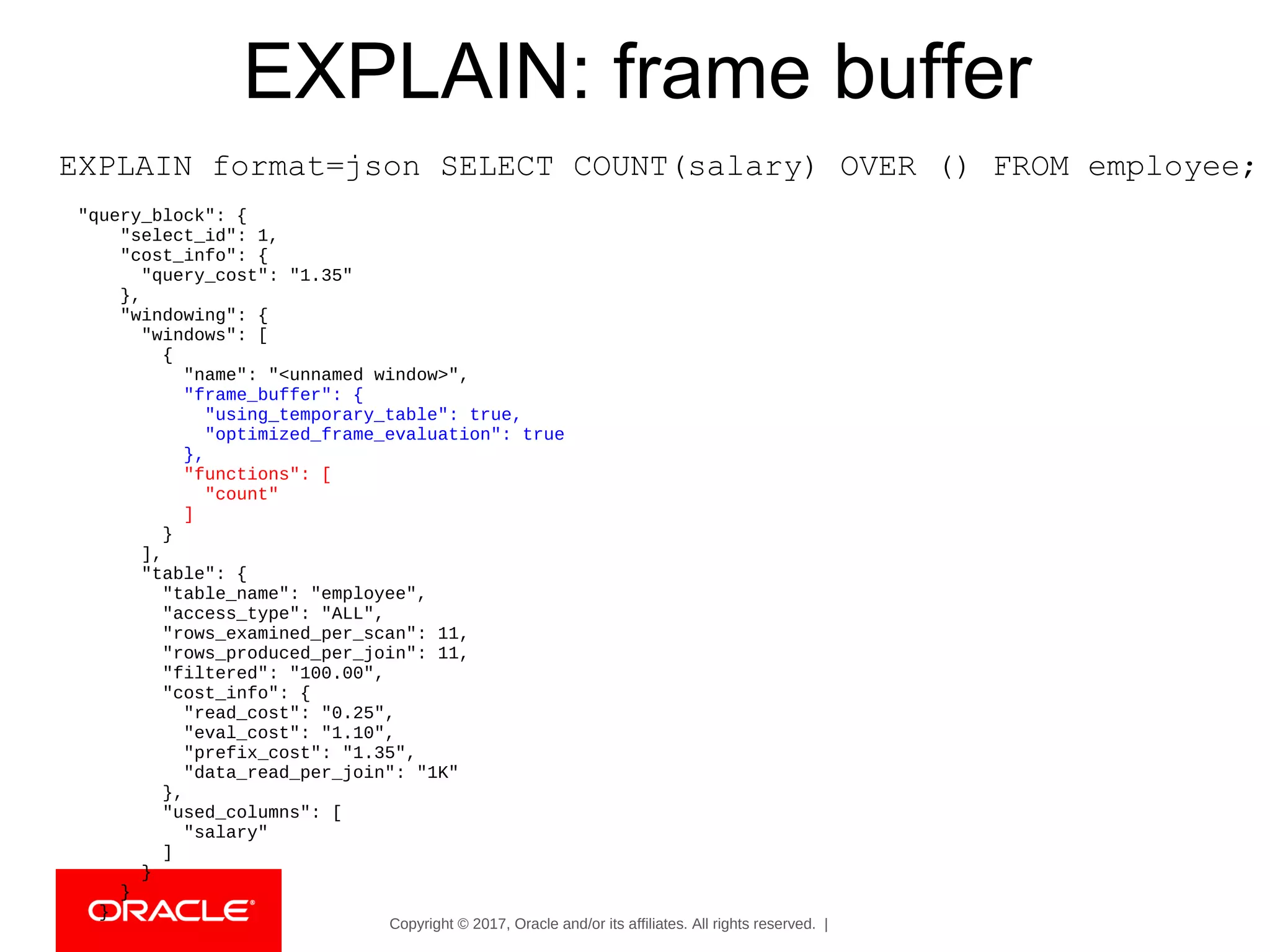 Copyright © 2017, Oracle and/or its affiliates. All rights reserved. |
EXPLAIN: frame buffer
EXPLAIN format=json SELECT COUNT(salary) OVER () FROM employee;
"query_block": {
"select_id": 1,
"cost_info": {
"query_cost": "1.35"
},
"windowing": {
"windows": [
{
"name": "<unnamed window>",
"frame_buffer": {
"using_temporary_table": true,
"optimized_frame_evaluation": true
},
"functions": [
"count"
]
}
],
"table": {
"table_name": "employee",
"access_type": "ALL",
"rows_examined_per_scan": 11,
"rows_produced_per_join": 11,
"filtered": "100.00",
"cost_info": {
"read_cost": "0.25",
"eval_cost": "1.10",
"prefix_cost": "1.35",
"data_read_per_join": "1K"
},
"used_columns": [
"salary"
]
}
}
}
 