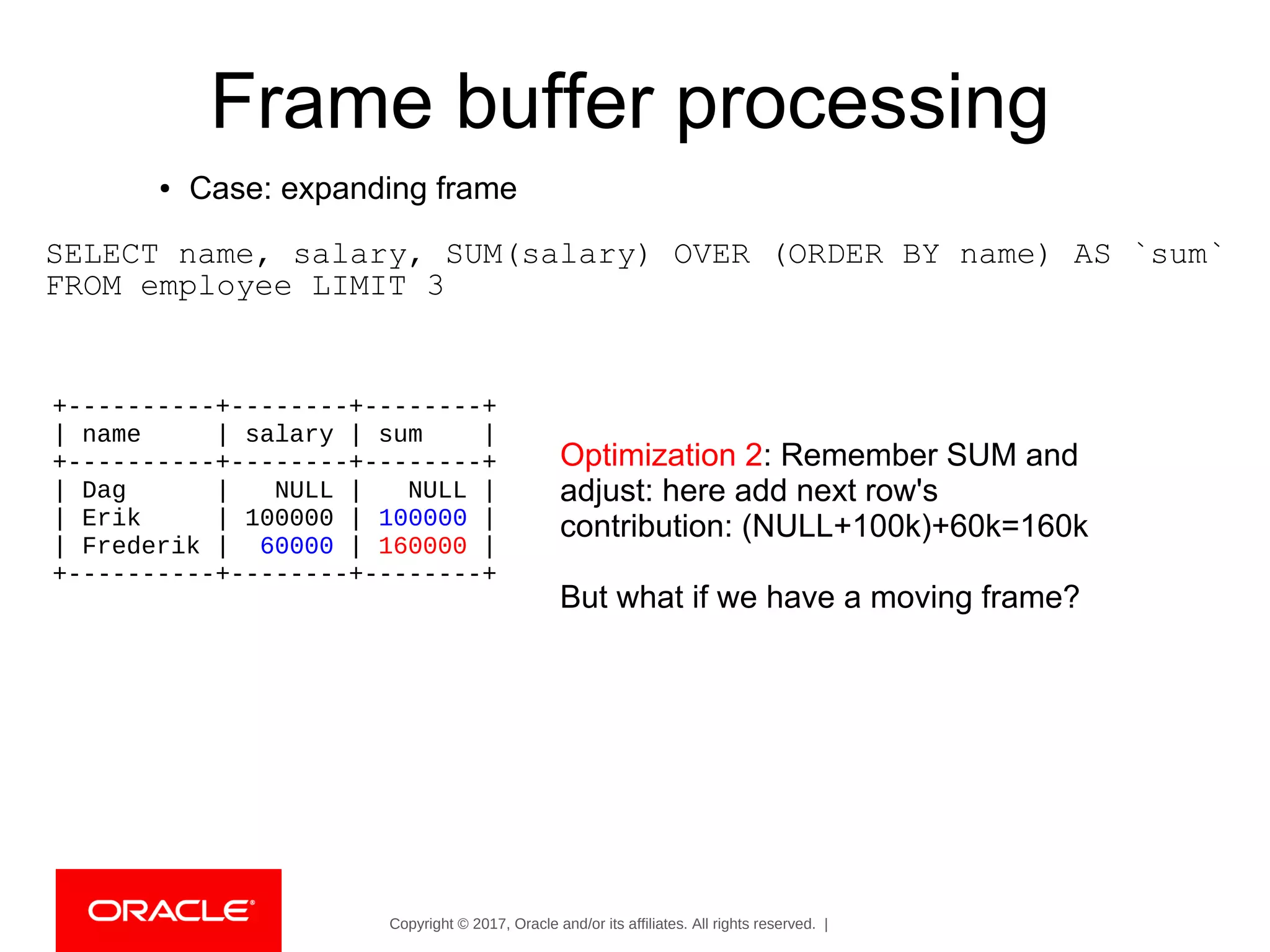 Copyright © 2017, Oracle and/or its affiliates. All rights reserved. |
Frame buffer processing
● Case: expanding frame
SELECT name, salary, SUM(salary) OVER (ORDER BY name) AS `sum`
FROM employee LIMIT 3
Optimization 2: Remember SUM and
adjust: here add next row's
contribution: (NULL+100k)+60k=160k
But what if we have a moving frame?
+----------+--------+--------+
| name | salary | sum |
+----------+--------+--------+
| Dag | NULL | NULL |
| Erik | 100000 | 100000 |
| Frederik | 60000 | 160000 |
+----------+--------+--------+
 