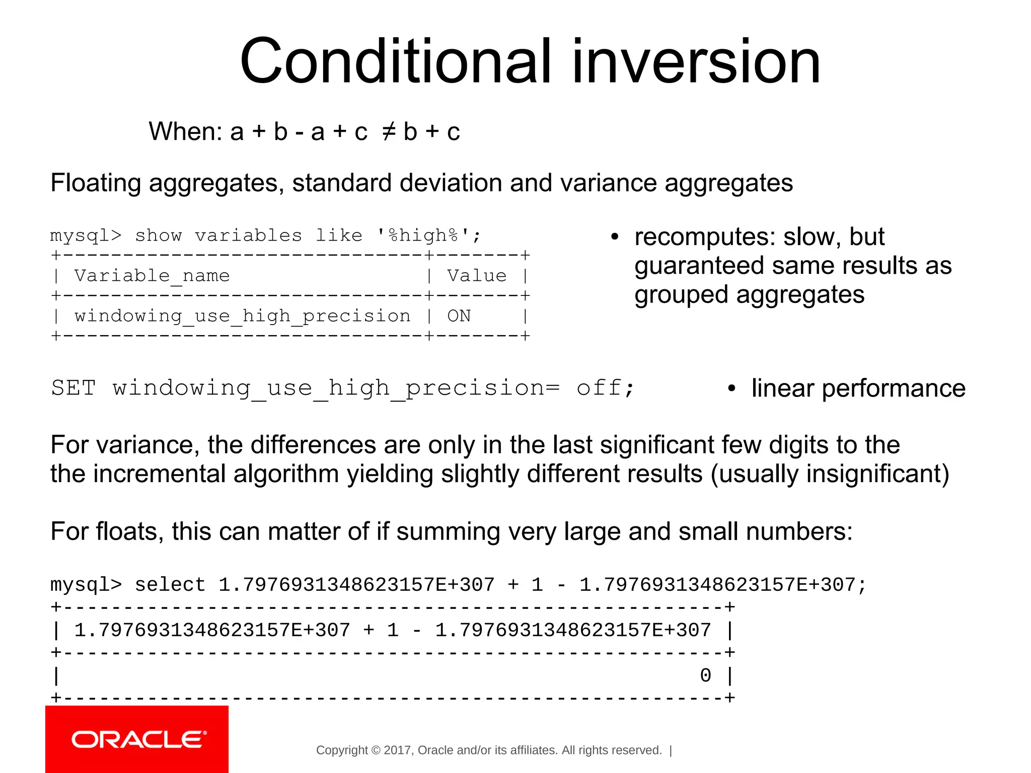 Copyright © 2017, Oracle and/or its affiliates. All rights reserved. |
Floating aggregates, standard deviation and variance aggregates
mysql> show variables like '%high%';
+------------------------------+-------+
| Variable_name | Value |
+------------------------------+-------+
| windowing_use_high_precision | ON |
+------------------------------+-------+
SET windowing_use_high_precision= off;
For variance, the differences are only in the last significant few digits to the
the incremental algorithm yielding slightly different results (usually insignificant)
For floats, this can matter of if summing very large and small numbers:
mysql> select 1.7976931348623157E+307 + 1 - 1.7976931348623157E+307;
+-------------------------------------------------------+
| 1.7976931348623157E+307 + 1 - 1.7976931348623157E+307 |
+-------------------------------------------------------+
| 0 |
+-------------------------------------------------------+
Conditional inversion
When: a + b - a + c ≠ b + c
● recomputes: slow, but
guaranteed same results as
grouped aggregates
● linear performance
 