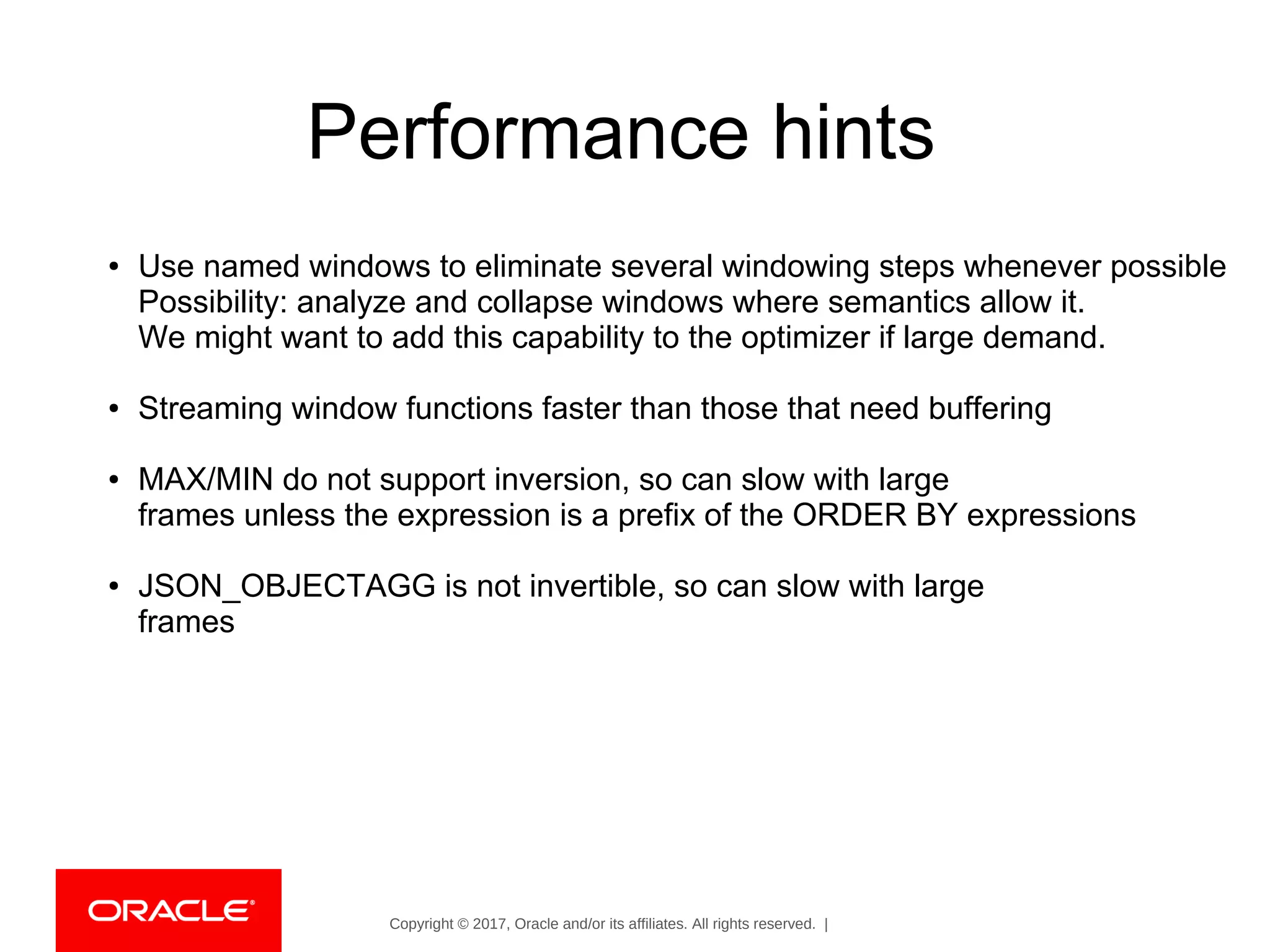 Copyright © 2017, Oracle and/or its affiliates. All rights reserved. |
Performance hints
● Use named windows to eliminate several windowing steps whenever possible
Possibility: analyze and collapse windows where semantics allow it.
We might want to add this capability to the optimizer if large demand.
● Streaming window functions faster than those that need buffering
● MAX/MIN do not support inversion, so can slow with large
frames unless the expression is a prefix of the ORDER BY expressions
● JSON_OBJECTAGG is not invertible, so can slow with large
frames
 