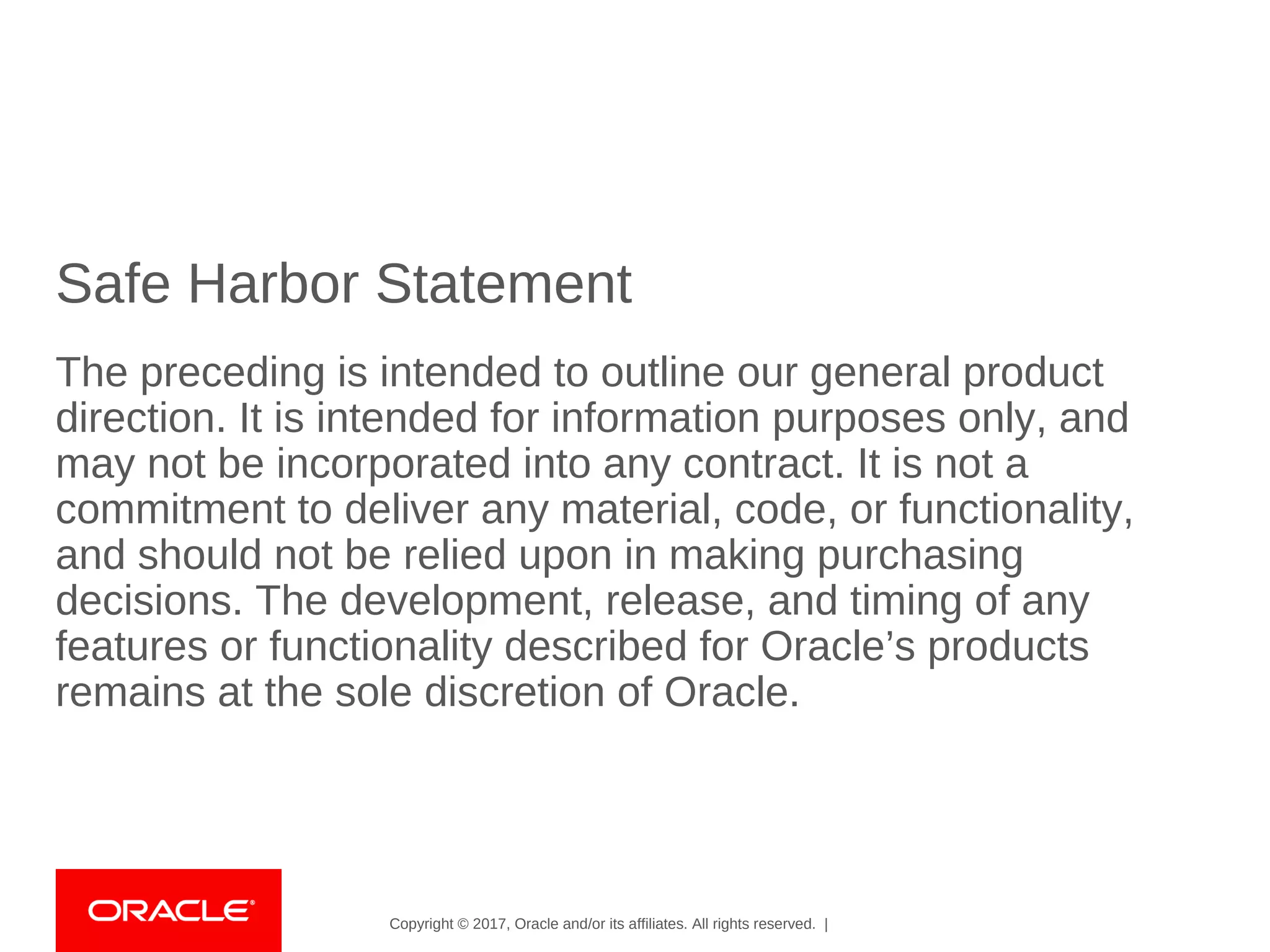 Copyright © 2017, Oracle and/or its affiliates. All rights reserved. |
Safe Harbor Statement
The preceding is intended to outline our general product
direction. It is intended for information purposes only, and
may not be incorporated into any contract. It is not a
commitment to deliver any material, code, or functionality,
and should not be relied upon in making purchasing
decisions. The development, release, and timing of any
features or functionality described for Oracle’s products
remains at the sole discretion of Oracle.
 