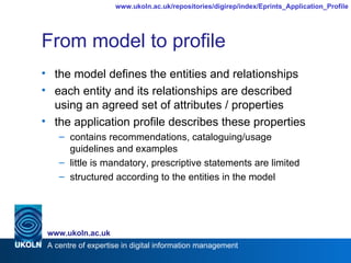 From model to profile the model defines the entities and relationships each entity and its relationships are described using an agreed set of attributes / properties the application profile describes these properties contains recommendations, cataloguing/usage guidelines and examples little is mandatory, prescriptive statements are limited structured according to the entities in the model 