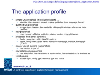 The application profile simple DC properties (the usual suspects … ) identifier, title, abstract, subject, creator, publisher, type, language, format qualified DC properties access rights, licence, date available, bibliographic citation, references, date modified new properties grant number, affiliation institution, status, version, copyright holder properties from other schemes funder, supervisor, editor (MARC relators)  name, family name, given name, workplace homepage, mailbox, homepage (FOAF) clearer use of existing relationships has version, is part of new relationship properties has adaptation, has translation, is expressed as, is manifested as, is available as vocabularies  access rights, entity type, resource type and status 