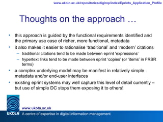 Thoughts on the approach … this approach is guided by the functional requirements identified and the primary use case of richer, more functional, metadata it also makes it easier to rationalise ‘traditional’ and ‘modern’ citations traditional citations tend to be made between eprint ‘expressions’ hypertext links tend to be made between eprint ‘copies’ (or ‘items’ in FRBR terms) a complex underlying model may be manifest in relatively simple metadata and/or end-user interfaces existing eprint systems may well capture this level of detail currently – but use of simple DC stops them exposing it to others! 