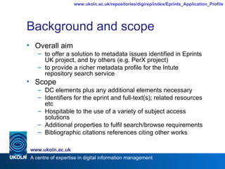 Background and scope Overall aim to offer a solution to metadata issues identified in Eprints UK project, and by others (e.g. PerX project) to provide a richer metadata profile for the Intute repository search service Scope DC elements plus any additional elements necessary  Identifiers for the eprint and full-text(s); related resources etc Hospitable to the use of a variety of subject access solutions Additional properties to fulfil search/browse requirements Bibliographic citations references citing other works 