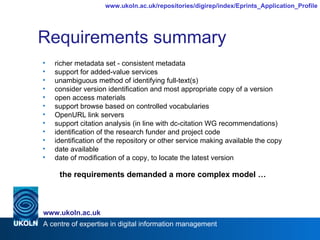Requirements summary richer metadata set - consistent metadata support for added-value services unambiguous method of identifying full-text(s) consider version identification and most appropriate copy of a version open access materials support browse based on controlled vocabularies OpenURL link servers support citation analysis (in line with dc-citation WG recommendations) identification of the research funder and project code identification of the repository or other service making available the copy date available date of modification of a copy, to locate the latest version the requirements demanded a more complex model … 
