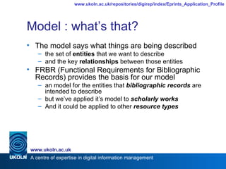Model : what’s that? The model says what things are being described the set of  entities  that we want to describe and the key  relationships  between those entities FRBR (Functional Requirements for Bibliographic Records) provides the basis for our model an model for the entities that  bibliographic records  are intended to describe but we’ve applied it’s model to  scholarly works And it could be applied to other  resource types 