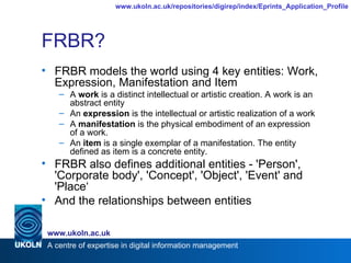 FRBR? FRBR models the world using 4 key entities: Work, Expression, Manifestation and Item A  work  is a distinct intellectual or artistic creation. A work is an abstract entity  An  expression  is the intellectual or artistic realization of a work A  manifestation  is the physical embodiment of an expression of a work.  An  item  is a single exemplar of a manifestation. The entity defined as item is a concrete entity. FRBR also defines additional entities - 'Person', 'Corporate body', 'Concept', 'Object', 'Event' and 'Place‘ And the relationships between entities 