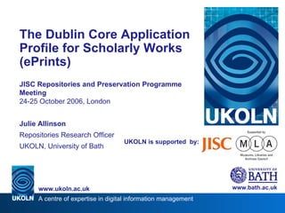 UKOLN is supported  by: The Dublin Core Application Profile for Scholarly Works (ePrints) JISC Repositories and Preservation Programme Meeting 24-25 October 2006, London Julie Allinson Repositories Research Officer UKOLN, University of Bath www.bath.ac.uk 