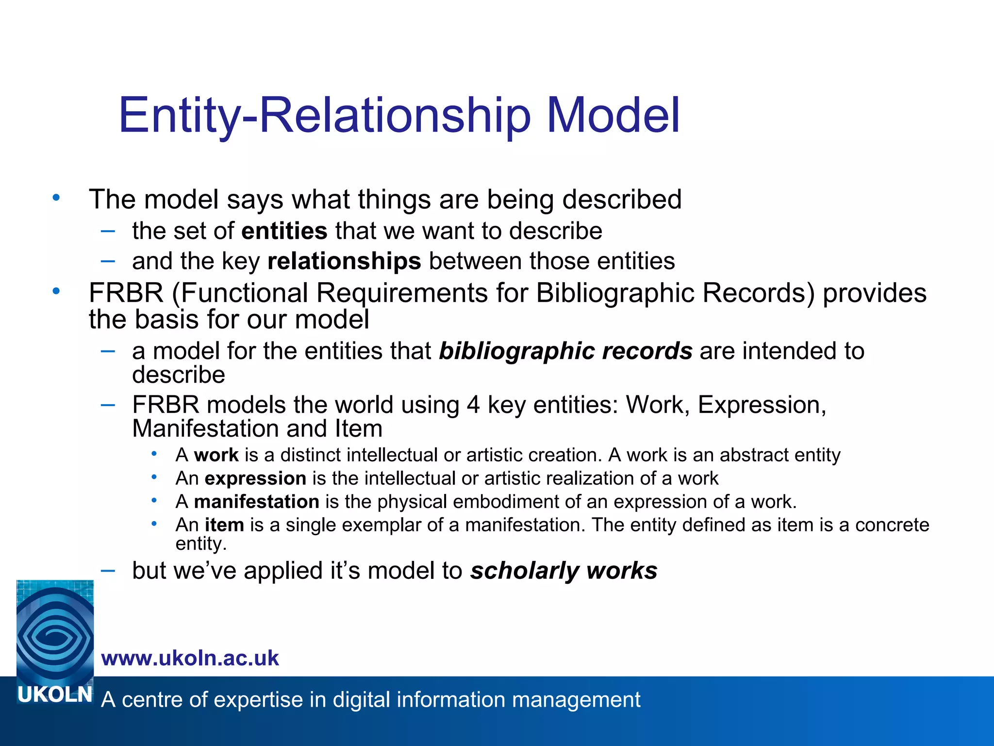 Entity-Relationship Model The model says what things are being described the set of  entities  that we want to describe and the key  relationships  between those entities FRBR (Functional Requirements for Bibliographic Records) provides the basis for our model a model for the entities that  bibliographic records  are intended to describe FRBR models the world using 4 key entities: Work, Expression, Manifestation and Item A  work  is a distinct intellectual or artistic creation. A work is an abstract entity  An  expression  is the intellectual or artistic realization of a work A  manifestation  is the physical embodiment of an expression of a work.  An  item  is a single exemplar of a manifestation. The entity defined as item is a concrete entity. but we’ve applied it’s model to  scholarly works 