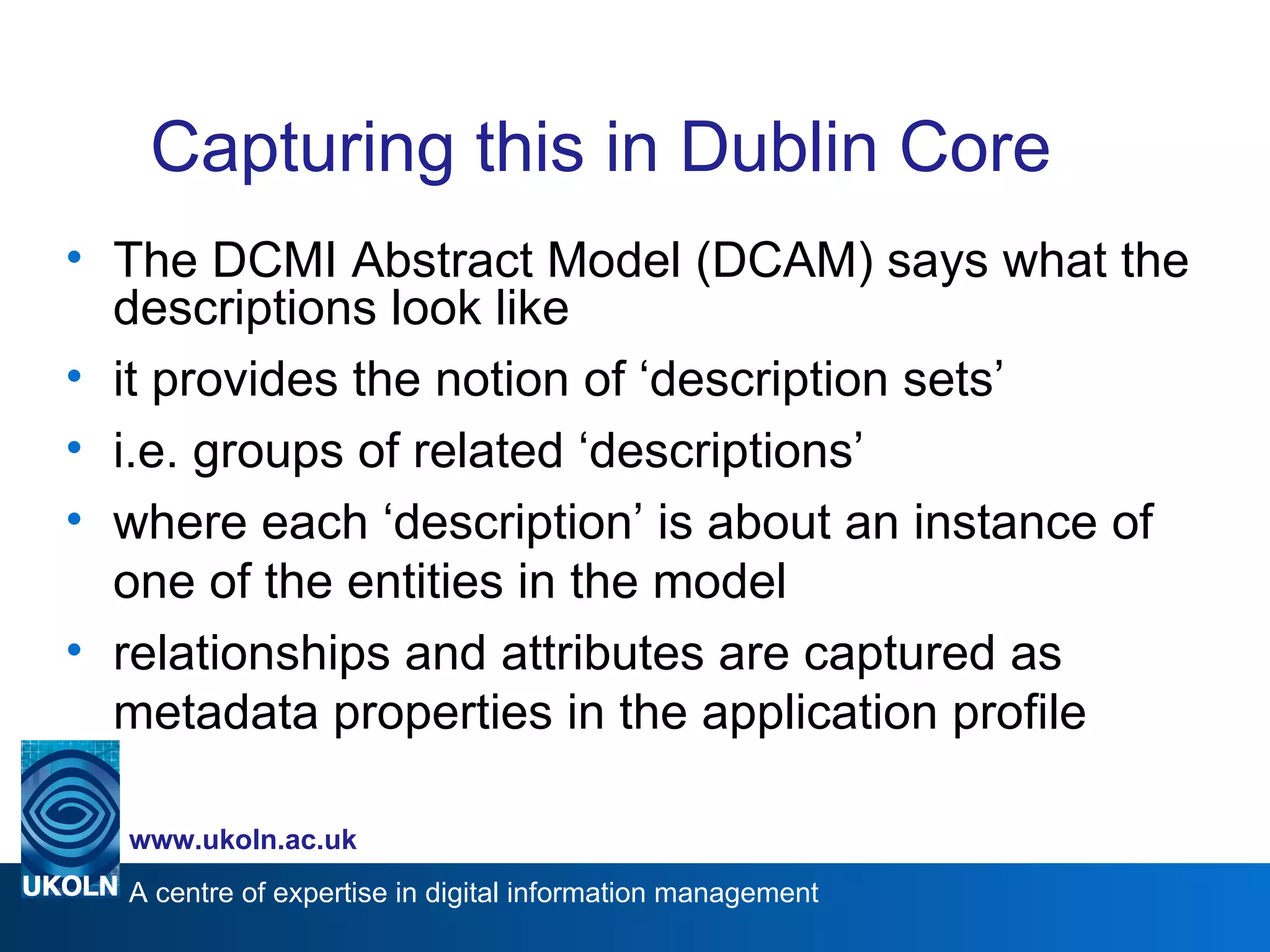 Capturing this in Dublin Core The DCMI Abstract Model (DCAM) says what the descriptions look like it provides the notion of ‘description sets’ i.e. groups of related ‘descriptions’ where each ‘description’ is about an instance of one of the entities in the model relationships and attributes are captured as metadata properties in the application profile 