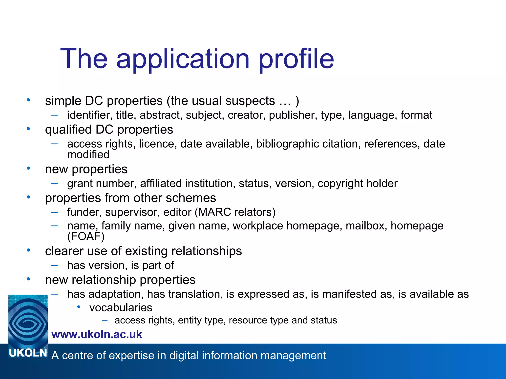 The application profile simple DC properties (the usual suspects … ) identifier, title, abstract, subject, creator, publisher, type, language, format qualified DC properties access rights, licence, date available, bibliographic citation, references, date modified new properties grant number, affiliated institution, status, version, copyright holder properties from other schemes funder, supervisor, editor (MARC relators)  name, family name, given name, workplace homepage, mailbox, homepage (FOAF) clearer use of existing relationships has version, is part of new relationship properties has adaptation, has translation, is expressed as, is manifested as, is available as vocabularies  access rights, entity type, resource type and status 
