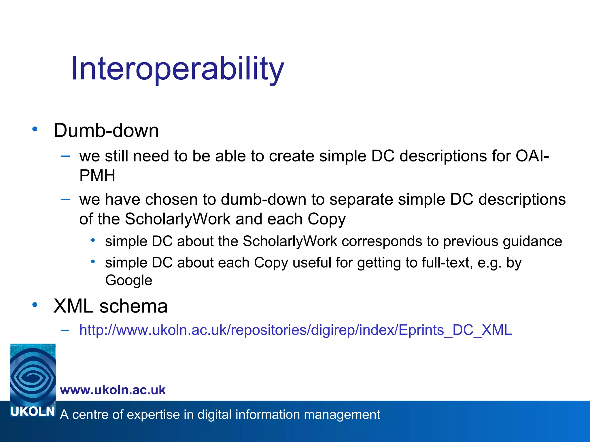 Interoperability Dumb-down we still need to be able to create simple DC descriptions for OAI-PMH we have chosen to dumb-down to separate simple DC descriptions of the ScholarlyWork and each Copy simple DC about the ScholarlyWork corresponds to previous guidance simple DC about each Copy useful for getting to full-text, e.g. by Google XML schema http://www.ukoln.ac.uk/repositories/digirep/index/Eprints_DC_XML 