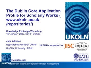 UKOLN is supported  by: The Dublin Core Application Profile for Scholarly Works ( www. ukoln .ac. uk /repositories/ ) Knowledge Exchange Workshop 16 th  January 2007, SURF, Utrecht Julie Allinson Repositories Research Officer UKOLN, University of Bath www.bath.ac.uk 
