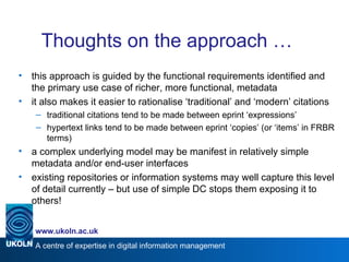Thoughts on the approach … this approach is guided by the functional requirements identified and the primary use case of richer, more functional, metadata it also makes it easier to rationalise ‘traditional’ and ‘modern’ citations traditional citations tend to be made between eprint ‘expressions’ hypertext links tend to be made between eprint ‘copies’ (or ‘items’ in FRBR terms) a complex underlying model may be manifest in relatively simple metadata and/or end-user interfaces existing repositories or information systems may well capture this level of detail currently – but use of simple DC stops them exposing it to others! 