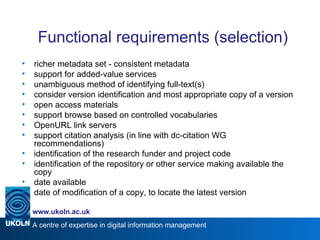 Functional requirements (selection) richer metadata set - consistent metadata support for added-value services unambiguous method of identifying full-text(s) consider version identification and most appropriate copy of a version open access materials support browse based on controlled vocabularies OpenURL link servers support citation analysis (in line with dc-citation WG recommendations) identification of the research funder and project code identification of the repository or other service making available the copy date available date of modification of a copy, to locate the latest version 