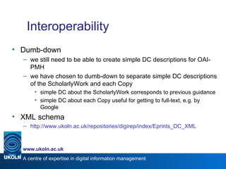 Interoperability Dumb-down we still need to be able to create simple DC descriptions for OAI-PMH we have chosen to dumb-down to separate simple DC descriptions of the ScholarlyWork and each Copy simple DC about the ScholarlyWork corresponds to previous guidance simple DC about each Copy useful for getting to full-text, e.g. by Google XML schema http://www.ukoln.ac.uk/repositories/digirep/index/Eprints_DC_XML 