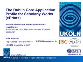 UKOLN is supported  by: The Dublin Core Application Profile for Scholarly Works (ePrints) Metadata issues for Scottish institutional repositories 4 th  December 2006, National Library of Scotland, Edinburgh Julie Allinson Repositories Research Officer UKOLN, University of Bath www.bath.ac.uk 