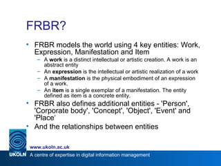 FRBR? <ul><li>FRBR models the world using 4 key entities: Work, Expression, Manifestation and Item </li></ul><ul><ul><li>A...