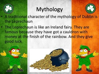 • A traditional character of the mythology of Dublin is
the Leprechaun
• The Leprechaun is like an Ireland fairy. They are
famous because they have got a cauldron with
money at the finish of the rainbow. And they give
good luck
 