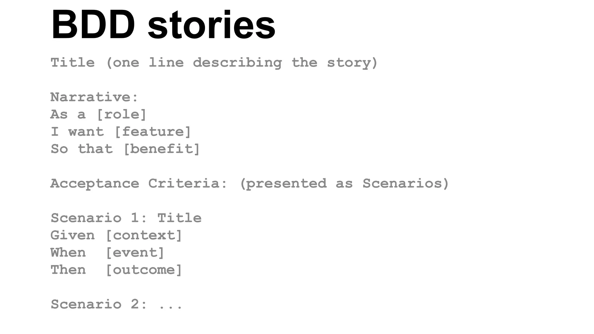 BDD stories Title (one line describing the story) Narrative: As a [role] I want [feature] So that [benefit] Acceptance Criteria: (presented as Scenarios) Scenario 1: Title Given [context] When [event] Then [outcome] Scenario 2: ... 