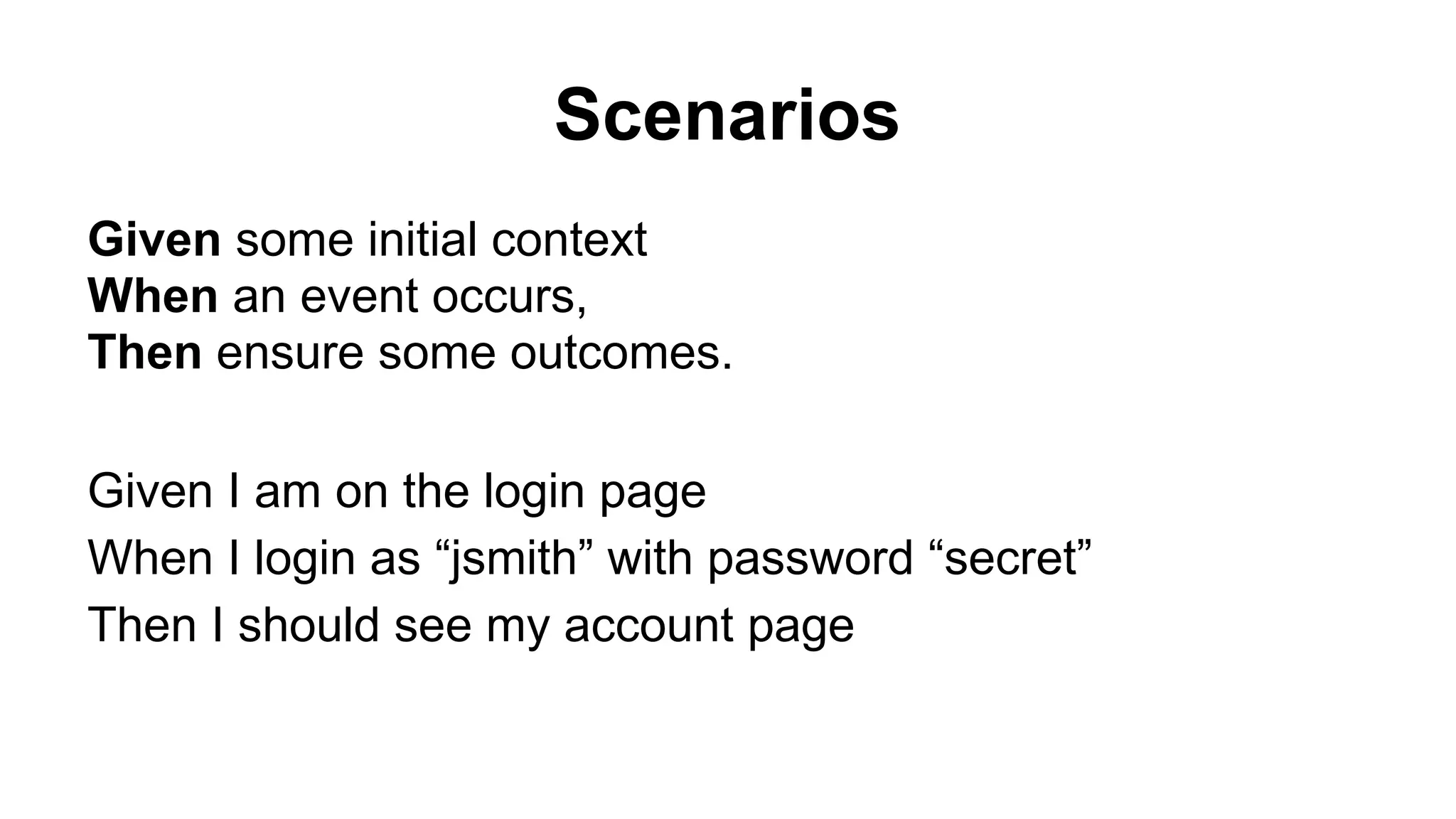 Scenarios Given some initial context When an event occurs, Then ensure some outcomes. Given I am on the login page When I login as “jsmith” with password “secret” Then I should see my account page 