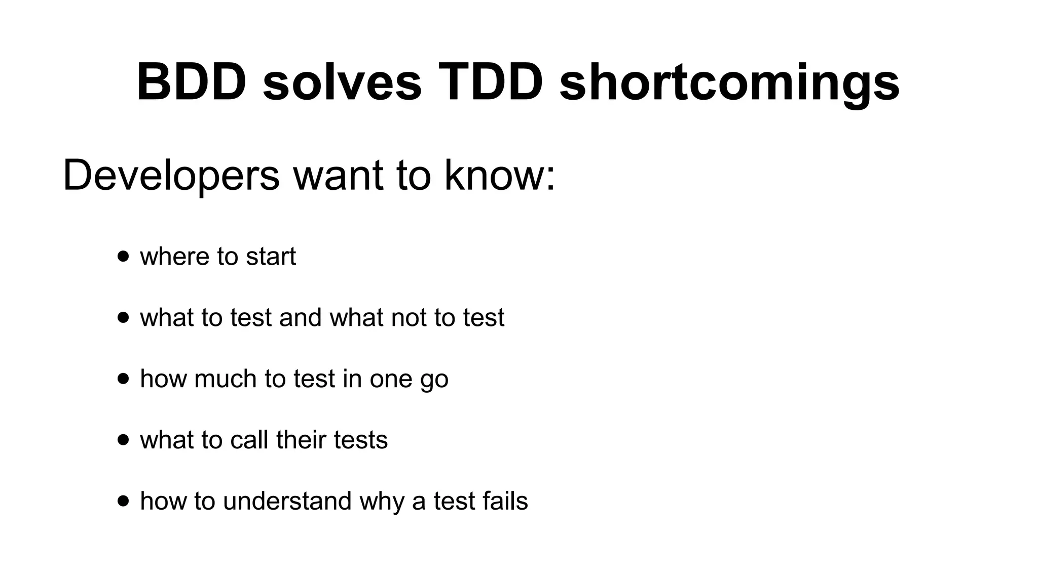 BDD solves TDD shortcomings Developers want to know: ● where to start ● what to test and what not to test ● how much to test in one go ● what to call their tests ● how to understand why a test fails 