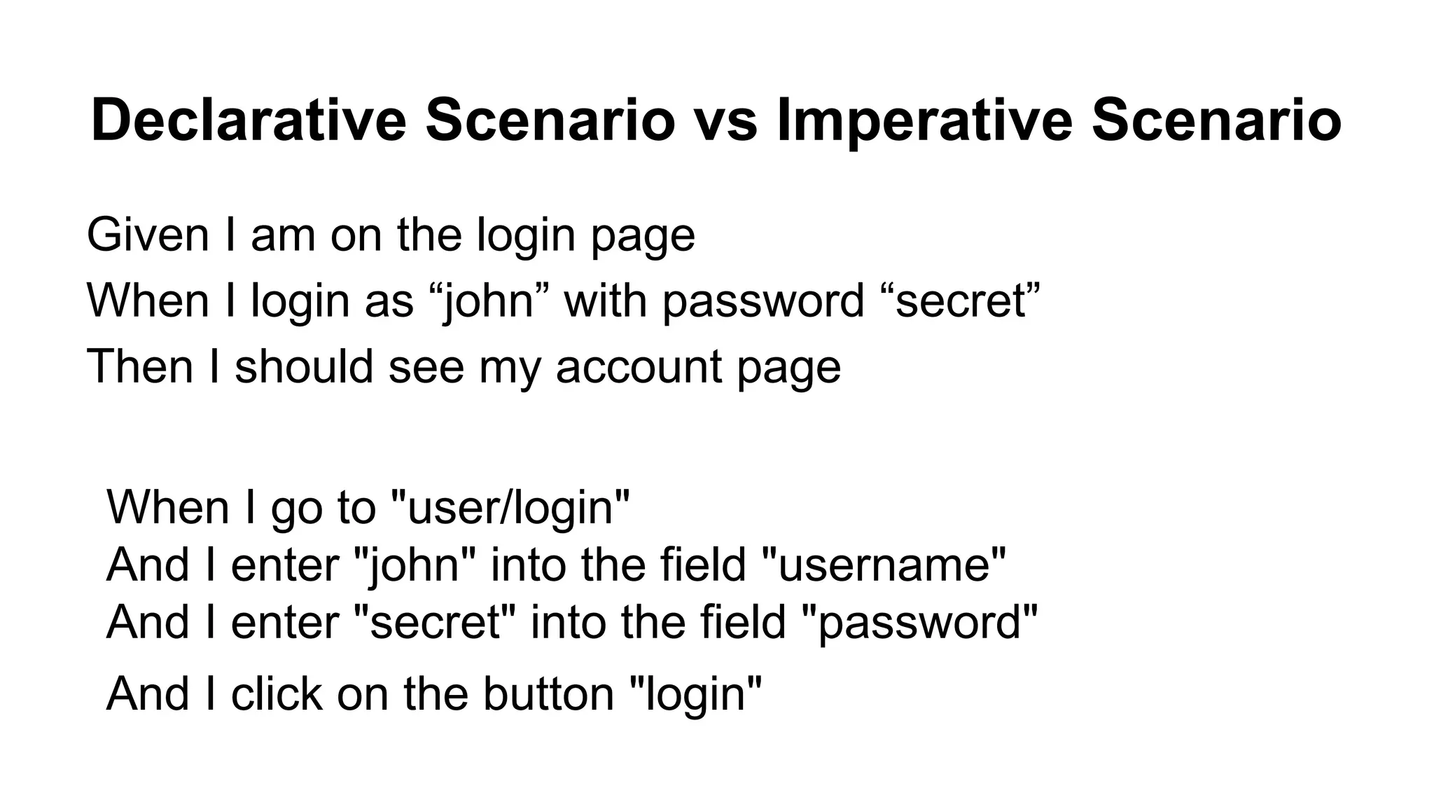 Declarative Scenario vs Imperative Scenario Given I am on the login page When I login as “john” with password “secret” Then I should see my account page When I go to "user/login" And I enter "john" into the field "username" And I enter "secret" into the field "password" And I click on the button "login" 